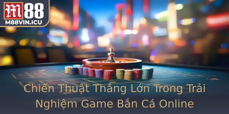 Chiến Thuật Thắng Lớn Trong Trải Nghiệm Game Bắn Cá Online